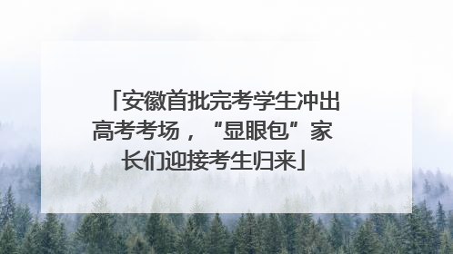 安徽首批完考学生冲出高考考场，“显眼包”家长们迎接考生归来