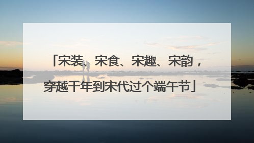 宋装、宋食、宋趣、宋韵，穿越千年到宋代过个端午节