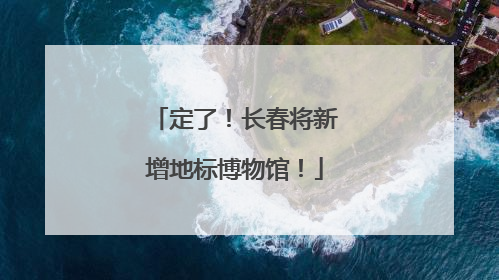 定了！长春将新增地标博物馆！