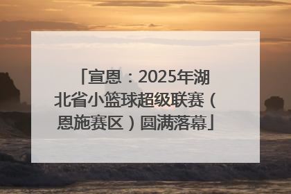 宣恩：2025年湖北省小篮球超级联赛（恩施赛区）圆满落幕