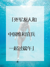 外军友人和中国维和官兵一起过端午
