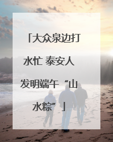 大众泉边打水忙 泰安人发明端午“山水粽”