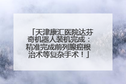 天津康汇医院达芬奇机器人装机完成：精准完成前列腺癌根治术等复杂手术！