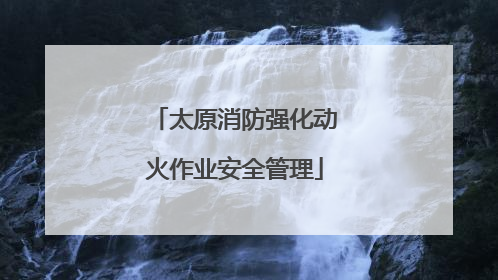 太原消防强化动火作业安全管理