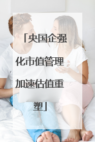 央国企强化市值管理加速估值重塑