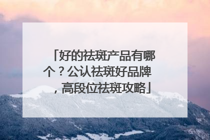 好的祛斑产品有哪个？公认祛斑好品牌，高段位祛斑攻略