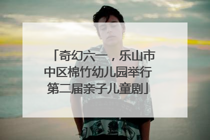 奇幻六一，乐山市中区棉竹幼儿园举行第二届亲子儿童剧