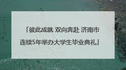 彼此成就 双向奔赴 济南市连续5年举办大学生毕业典礼