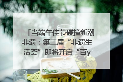 当端午佳节碰撞新潮非遗：第二届“非遗生活荟”即将开启“百young”新章