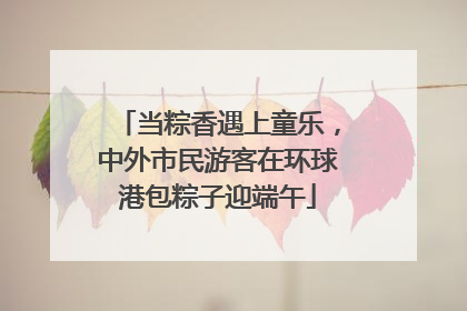 当粽香遇上童乐，中外市民游客在环球港包粽子迎端午