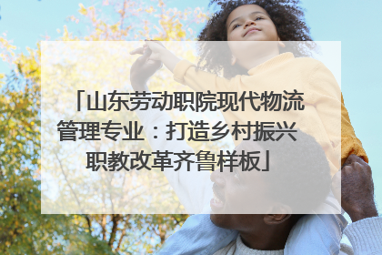 山东劳动职院现代物流管理专业：打造乡村振兴职教改革齐鲁样板