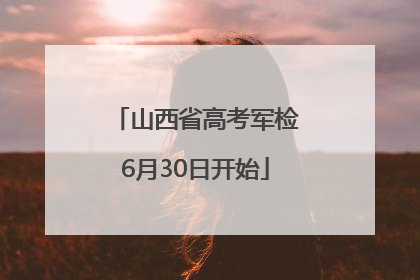 山西省高考军检6月30日开始