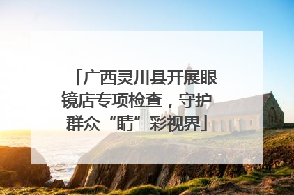 广西灵川县开展眼镜店专项检查，守护群众“睛”彩视界