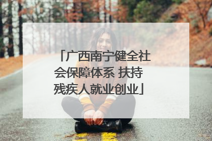 广西南宁健全社会保障体系 扶持残疾人就业创业