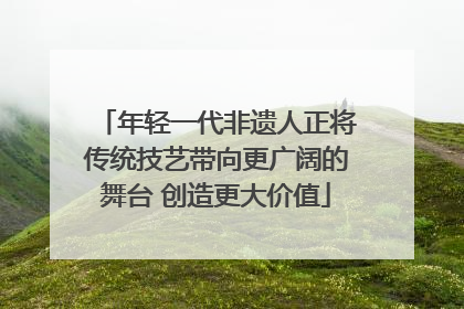 年轻一代非遗人正将传统技艺带向更广阔的舞台 创造更大价值