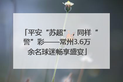 平安“苏超”，同样“警”彩——常州3.6万余名球迷畅享盛宴