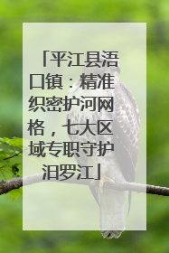 平江县浯口镇：精准织密护河网格，七大区域专职守护汨罗江