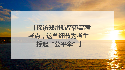 探访郑州航空港高考考点，这些细节为考生撑起“公平伞”