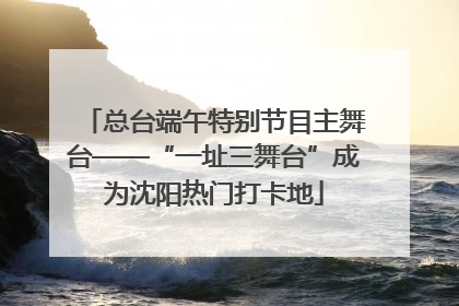 总台端午特别节目主舞台——“一址三舞台”成为沈阳热门打卡地