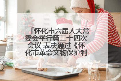 怀化市六届人大常委会举行第二十四次会议 表决通过《怀化市革命文物保护利用若干规定》