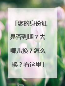 您的身份证是否到期？去哪儿换？怎么换？看这里