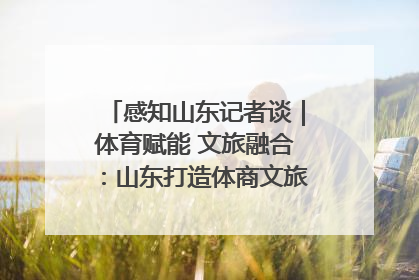 感知山东记者谈｜体育赋能 文旅融合：山东打造体商文旅融合发展新格局