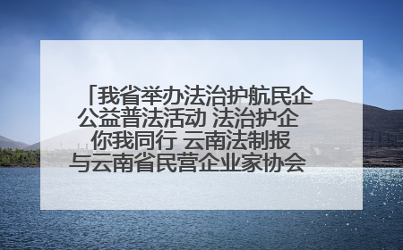 我省举办法治护航民企公益普法活动 法治护企 你我同行 云南法制报与云南省民营企业家协会携手共建“媒体+协会+企业”法治服务生态圈