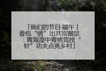 我们的节日·端午丨香包“绣”出共富图景：青海湟中青绣竞技“针”功夫点亮乡村