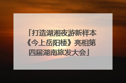 打造湖湘夜游新样本《今上岳阳楼》亮相第四届湖南旅发大会