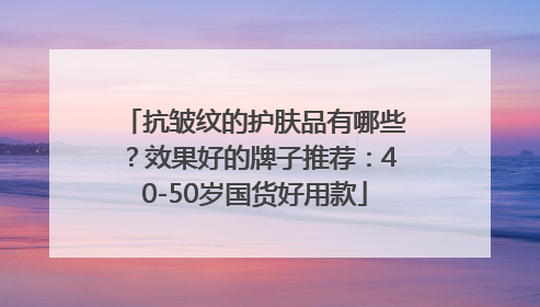 抗皱纹的护肤品有哪些？效果好的牌子推荐：40-50岁国货好用款