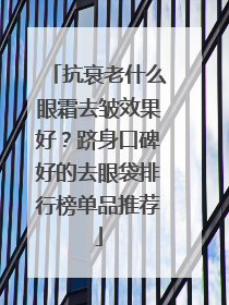 抗衰老什么眼霜去皱效果好？跻身口碑好的去眼袋排行榜单品推荐