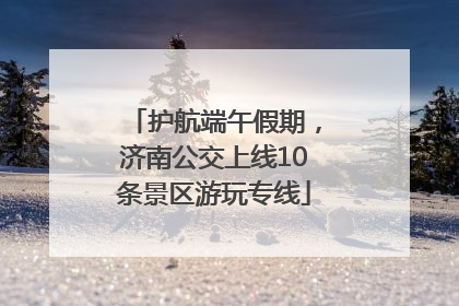 护航端午假期，济南公交上线10条景区游玩专线