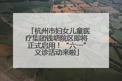 杭州市妇女儿童医疗集团钱塘院区即将正式启用！“六一”义诊活动来啦