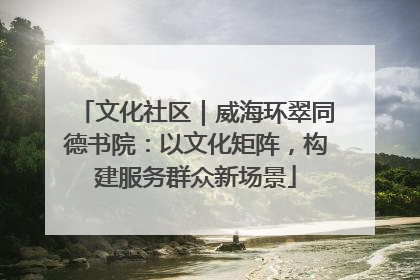 文化社区｜威海环翠同德书院：以文化矩阵，构建服务群众新场景