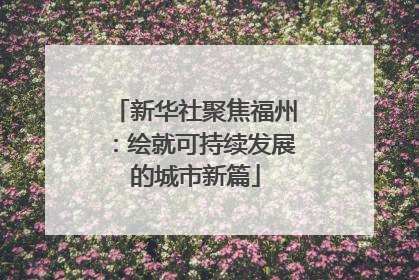 新华社聚焦福州：绘就可持续发展的城市新篇