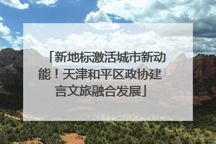 新地标激活城市新动能！天津和平区政协建言文旅融合发展