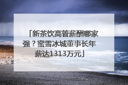 新茶饮高管薪酬哪家强？蜜雪冰城董事长年薪达1313万元