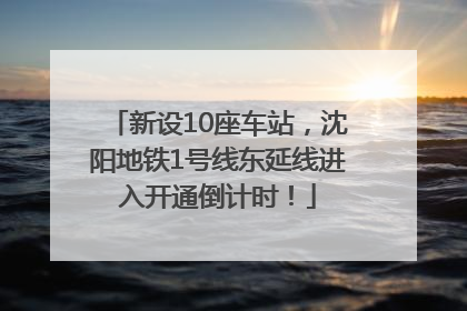 新设10座车站，沈阳地铁1号线东延线进入开通倒计时！