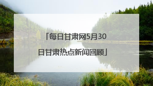 每日甘肃网5月30日甘肃热点新闻回顾