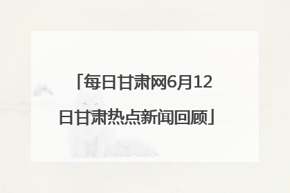 每日甘肃网6月12日甘肃热点新闻回顾