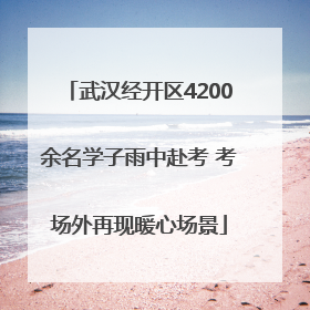 武汉经开区4200余名学子雨中赴考 考场外再现暖心场景