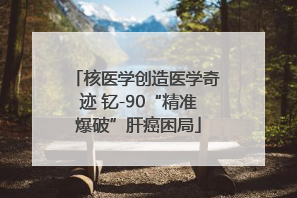 核医学创造医学奇迹 钇-90“精准爆破”肝癌困局
