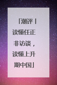 潮评丨读懂任正非访谈，读懂上升期中国