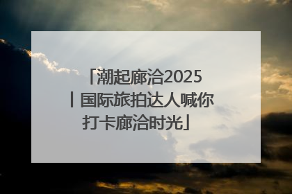 潮起廊洽2025丨国际旅拍达人喊你打卡廊洽时光