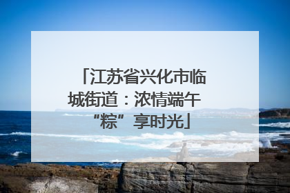 江苏省兴化市临城街道：浓情端午 “粽”享时光