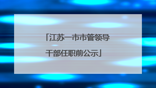 江苏一市市管领导干部任职前公示