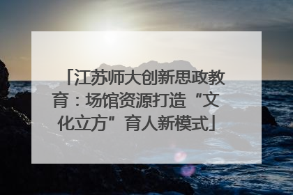 江苏师大创新思政教育：场馆资源打造“文化立方”育人新模式