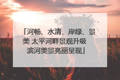 河畅、水清、岸绿、景美 太平河畔景观升级 滨河美景亮丽呈现