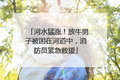河水猛涨！放牛男子被困在河道中，消防员紧急救援