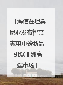 海信在坦桑尼亚发布智慧家电重磅新品 引爆非洲高端市场
